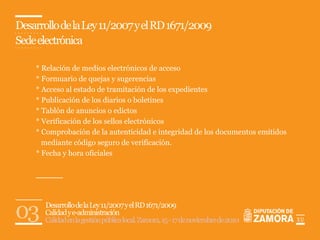 Desarrollo de la Ley 11/2007 y el RD 1671/2009
Sede electrónica

    * Relación de medios electrónicos de acceso
    * Formuario de quejas y sugerencias
    * Acceso al estado de tramitación de los expedientes
    * Publicación de los diarios o boletines
    * Tablón de anuncios o edictos
    * Verificación de los sellos electrónicos
    * Comprobación de la autenticidad e integridad de los documentos emitidos
      mediante código seguro de verificación.
    * Fecha y hora oficiales




03    Desarrollo de la Ley 11/2007 y el RD 1671/2009
      Calidad y e-administración
      Calidad en la gestión pública local. Zamora, 15 - 17 de noviembre de 2010   11
                                                                                  12
 