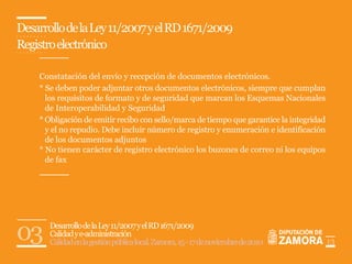 Desarrollo de la Ley 11/2007 y el RD 1671/2009
Registro electrónico

    Constatación del envío y reccpción de documentos electrónicos.
    * Se deben poder adjuntar otros documentos electrónicos, siempre que cumplan
      los requisitos de formato y de seguridad que marcan los Esquemas Nacionales
      de Interoperabilidad y Seguridad
    * Obligación de emitir recibo con sello/marca de tiempo que garantice la integridad
      y el no repudio. Debe incluir número de registro y enumeración e identificación
      de los documentos adjuntos
    * No tienen carácter de registro electrónico los buzones de correo ni los equipos
      de fax




03     Desarrollo de la Ley 11/2007 y el RD 1671/2009
       Calidad y e-administración
       Calidad en la gestión pública local. Zamora, 15 - 17 de noviembre de 2010          13
 