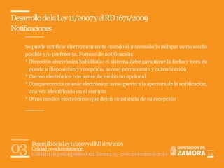 Desarrollo de la Ley 11/2007 y el RD 1671/2009
Notificaciones

    Se puede notificar electrónicamente cuando el interesado lo indique como medio
    posible y/o preferente. Formas de notificación:
    * Dirección electrónica habilitada: el sistema debe garantizar la fecha y hora de
      puesta a disposición y recepción, acceso permanente y autenticación
    * Correo electrónico con acuse de recibo no opcional
    * Comparecencia en sede electrónica: aviso previo a la apertura de la notificación,
      una vez identificado en el sistema
    * Otros medios electrónicos que dejen constancia de su recepción




03     Desarrollo de la Ley 11/2007 y el RD 1671/2009
       Calidad y e-administración
       Calidad en la gestión pública local. Zamora, 15 - 17 de noviembre de 2010          14
 