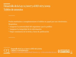 Desarrollo de la Ley 11/2007 y el RD 1671/2009
Tablón de anuncios



    Podrá sustituirse o complementarse el tablón en papel por uno electrónico.
    Requisitos:
    * Asegurar la autenticidad del organismo que lo publica
    * Asegurar la integridad de la información
    * Dejar constancia de la fecha y hora de publicación




03     Desarrollo de la Ley 11/2007 y el RD 1671/2009
       Calidad y e-administración
       Calidad en la gestión pública local. Zamora, 15 - 17 de noviembre de 2010   15
 
