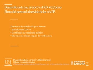 Desarrollo de la Ley 11/2007 y el RD 1671/2009
Firma del personal al servicio de las AA.PP.



    Tres tipos de certificado para firmar:
    * Basado en el DNI-e
    * Certificado de empleado público
    * Sistemas de código seguro de verificación




03     Desarrollo de la Ley 11/2007 y el RD 1671/2009
       Calidad y e-administración
       Calidad en la gestión pública local. Zamora, 15 - 17 de noviembre de 2010   16
 