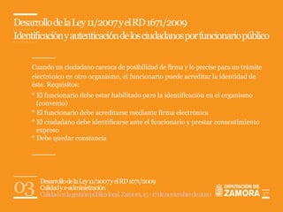 Desarrollo de la Ley 11/2007 y el RD 1671/2009
Identificación y autenticación de los ciudadanos por funcionario público


     Cuando un ciudadano carezca de posibilidad de firma y lo precise para un trámite
     electrónico en otro organismo, el funcionario puede acreditar la identidad de
     éste. Requisitos:
     * El funcionario debe estar habilitado para la identificación en el organismo
       (convenio)
     * El funcionario debe acreditarse mediante firma electrónica
     * El ciudadano debe identificarse ante el funcionario y prestar consentimiento
       expreso
     * Debe quedar constancia




03     Desarrollo de la Ley 11/2007 y el RD 1671/2009
       Calidad y e-administración
       Calidad en la gestión pública local. Zamora, 15 - 17 de noviembre de 2010        17
 