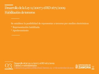 Desarrollo de la Ley 11/2007 y el RD 1671/2009
Habilitación de terceros


    Se establece la posibilidad de representar a terceros por medios electrónicos
    * Representación habilitada
    * Apoderamiento




03     Desarrollo de la Ley 11/2007 y el RD 1671/2009
       Calidad y e-administración
       Calidad en la gestión pública local. Zamora, 15 - 17 de noviembre de 2010    18
 