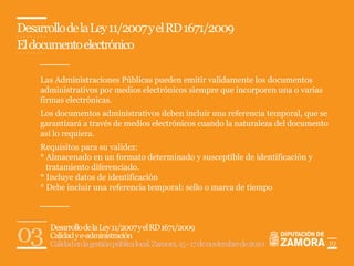 Desarrollo de la Ley 11/2007 y el RD 1671/2009
El documento electrónico

    Las Administraciones Públicas pueden emitir validamente los documentos
    administrativos por medios electrónicos siempre que incorporen una o varias
    firmas electrónicas.
    Los documentos administrativos deben incluir una referencia temporal, que se
    garantizará a través de medios electrónicos cuando la naturaleza del documento
    así lo requiera.
    Requisitos para su validez:
    * Almacenado en un formato determinado y susceptible de identificación y
      tratamiento diferenciado.
    * Incluye datos de identificación
    * Debe incluir una referencia temporal: sello o marca de tiempo




03     Desarrollo de la Ley 11/2007 y el RD 1671/2009
       Calidad y e-administración
       Calidad en la gestión pública local. Zamora, 15 - 17 de noviembre de 2010     19
 