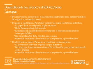 Desarrollo de la Ley 11/2007 y el RD 1671/2009
Las copias
    * De electrónico a electrónico: el documento electrónico tiene carácter jurídico
      de original si es idéntico a éste
    * De papel a electrónico. Para tener carácter de copia electrónica auténtica:
       * El papel debe ser original o copia auténtica
       * Debe firmarse electrónicamente
       * Escaneado en las condiciones que expone el Esquema Nacional de
         interoperabilidad
       * En sus metadatos debe constar que es copia
       * Obtenida conforme a las normas de competencia y procedimiento
    * De electrónico a papel. Para que se considere copia auténtica:
       * El electrónico debe ser original a copia auténtica
       * Debe agregar impresión con sistema de verificación para poder contrastarlo
         con el original
       * Obtenida conforme a las normas de competencia y procedimiento



03     Desarrollo de la Ley 11/2007 y el RD 1671/2009
       Calidad y e-administración
       Calidad en la gestión pública local. Zamora, 15 - 17 de noviembre de 2010       20
 