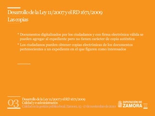 Desarrollo de la Ley 11/2007 y el RD 1671/2009
Las copias

    * Documentos digitalizados por los ciudadanos y con firma electrónica válida se
      pueden agregar al expediente pero no tienen carácter de copia auténtica
    * Los ciudadanos pueden obtener copias electrónicas de los documentos
      pertenecientes a un expediente en el que figuren como interesados




03     Desarrollo de la Ley 11/2007 y el RD 1671/2009
       Calidad y e-administración
       Calidad en la gestión pública local. Zamora, 15 - 17 de noviembre de 2010      21
 