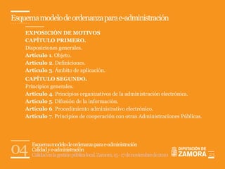 Esquema modelo de ordenanza para e-administración
    EXPOSICIÓN DE MOTIVOS
    CAPÍTULO PRIMERO.
    Disposiciones generales.
    Artículo 1. Objeto.
    Artículo 2. Definiciones.
    Artículo 3. Ámbito de aplicación.
    CAPÍTULO SEGUNDO.
    Principios generales.
    Artículo 4. Principios organizativos de la administración electrónica.
    Artículo 5. Difusión de la información.
    Artículo 6. Procedimiento administrativo electrónico.
    Artículo 7. Principios de cooperación con otras Administraciones Públicas.




04    Esquema modelo de ordenanza para e-administración
      Calidad y e-administración
      Calidad en la gestión pública local. Zamora, 15 - 17 de noviembre de 2010   23
 
