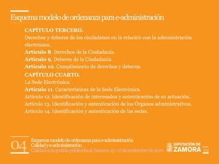 Esquema modelo de ordenanza para e-administración
    CAPÍTULO TERCERO.
    Derechos y deberes de los ciudadanos en la relación con la administración
    electrónica.
    Artículo 8. Derechos de la Ciudadanía.
    Artículo 9. Deberes de la Ciudadanía.
    Artículo 10. Cumplimiento de derechos y deberes.
    CAPÍTULO CUARTO.
    La Sede Electrónica.
    Artículo 11. Características de la Sede Electrónica.
    Artículo 12. Identificación de interesados y autenticación de su actuación.
    Artículo 13. Identificación y autenticación de los Órganos administrativos.
    Artículo 14. Identificación y autenticación de las sedes.




04    Esquema modelo de ordenanza para e-administración
      Calidad y e-administración
      Calidad en la gestión pública local. Zamora, 15 - 17 de noviembre de 2010   24
 