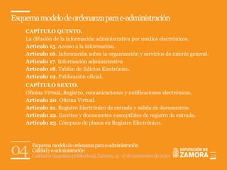 Esquema modelo de ordenanza para e-administración
    CAPÍTULO QUINTO.
    La difusión de la información administrativa por medios electrónicos.
    Artículo 15. Acceso a la información.
    Artículo 16. Información sobre la organización y servicios de interés general.
    Artículo 17. Información administrativa
    Artículo 18. Tablón de Edictos Electrónico.
    Artículo 19. Publicación oficial.
    CAPÍTULO SEXTO.
    Oficina Virtual, Registro, comunicaciones y notificaciones electrónicas.
    Artículo 20. Oficina Virtual.
    Artículo 21. Registro Electrónico de entrada y salida de documentos.
    Artículo 22. Escritos y documentos susceptibles de registro de entrada.
    Artículo 23. Cómputo de plazos en Registro Electrónico.




04    Esquema modelo de ordenanza para e-administración
      Calidad y e-administración
      Calidad en la gestión pública local. Zamora, 15 - 17 de noviembre de 2010      25
 