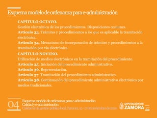 Esquema modelo de ordenanza para e-administración
    CAPÍTULO OCTAVO.
    Gestión electrónica de los procedimientos. Disposiciones comunes.
    Artículo 33. Trámites y procedimientos a los que es aplicable la tramitación
    electrónica.
    Artículo 34. Mecanismo de incorporación de trámites y procedimientos a la
    tramitación por vía electrónica.
    CAPÍTULO NOVENO.
    Utilización de medios electrónicos en la tramitación del procedimiento.
    Artículo 35. Iniciación del procedimiento administrativo.
    Artículo 36. Representación.
    Artículo 37. Tramitación del procedimiento administrativo.
    Artículo 38. Continuación del procedimiento administrativo electrónico por
    medios tradicionales.




04    Esquema modelo de ordenanza para e-administración
      Calidad y e-administración
      Calidad en la gestión pública local. Zamora, 15 - 17 de noviembre de 2010    27
 