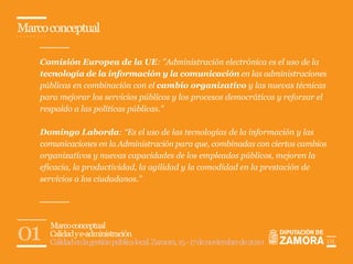 Marco conceptual

    Comisión Europea de la UE: "Administración electrónica es el uso de la
    tecnología de la información y la comunicación en las administraciones
    públicas en combinación con el cambio organizativo y las nuevas técnicas
    para mejorar los servicios públicos y los procesos democráticos y reforzar el
    respaldo a las políticas públicas."

    Domingo Laborda: “Es el uso de las tecnologías de la información y las
    comunicaciones en la Administración para que, combinadas con ciertos cambios
    organizativos y nuevas capacidades de los empleados públicos, mejoren la
    eficacia, la productividad, la agilidad y la comodidad en la prestación de
    servicios a los ciudadanos.”




01    Marco conceptual
      Calidad y e-administración
      Calidad en la gestión pública local. Zamora, 15 - 17 de noviembre de 2010     01
 