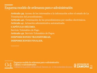 Esquema modelo de ordenanza para e-administración
    Artículo 39. Acceso de los interesados a la información sobre el estado de La
    Tramitación del procedimiento.
    Artículo 40. Terminación de los procedimientos por medios electrónicos.
    Artículo 41. Actuación administrativa automatizada.
    CAPÍTULO DÉCIMO.
    Servicio Telemático de Pago.
    Artículo 42. Servicio Telemático de Pagos.
    DISPOSICIONES TRANSITORIAS.
    DISPOSICIONES FINALES.




04    Esquema modelo de ordenanza para e-administración
      Calidad y e-administración
      Calidad en la gestión pública local. Zamora, 15 - 17 de noviembre de 2010     28
 