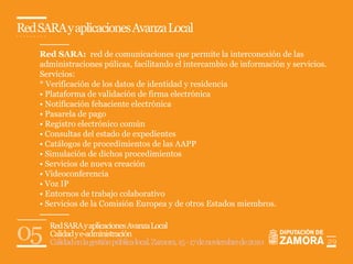 Red SARA y aplicaciones Avanza Local

    Red SARA: red de comunicaciones que permite la interconexión de las
    administraciones púlicas, facilitando el intercambio de información y servicios.
    Servicios:
    * Verificación de los datos de identidad y residencia
    • Plataforma de validación de firma electrónica
    • Notificación fehaciente electrónica
    • Pasarela de pago
    • Registro electrónico común
    • Consultas del estado de expedientes
    • Catálogos de procedimientos de las AAPP
    • Simulación de dichos procedimientos
    • Servicios de nueva creación
    • Videoconferencia
    • Voz IP
    • Entornos de trabajo colaborativo
    • Servicios de la Comisión Europea y de otros Estados miembros.



05    Red SARA y aplicaciones Avanza Local
      Calidad y e-administración
      Calidad en la gestión pública local. Zamora, 15 - 17 de noviembre de 2010        29
 