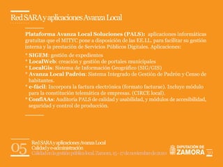 Red SARA y aplicaciones Avanza Local

    Plataforma Avanza Local Soluciones (PALS): aplicaciones informáticas
    gratuitas que el MITYC pone a disposición de las EE.LL. para facilitar su gestión
    interna y la prestación de Servicios Públicos Digitales. Aplicaciones:
    * SIGEM: gestión de expedientes
    * LocalWeb: creación y gestión de portales municipales
    * LocalGis: Sistema de Información Geográfico (SIG/GIS)
    * Avanza Local Padrón: Sistema Integrado de Gestión de Padrón y Censo de
      habitantes.
    * e-fácil: Incorpora la factura electrónica (formato facturae). Incluye módulo
      para la constitución telemática de empresas. (CIRCE local).
    * ConfiAAs: Auditoría PALS de calidad y usabilidad, y módulos de accesibilidad,
      seguridad y control de producción.




05    Red SARA y aplicaciones Avanza Local
      Calidad y e-administración
      Calidad en la gestión pública local. Zamora, 15 - 17 de noviembre de 2010         30
 