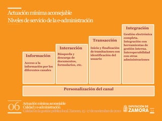 Actuación mínima aconsejable
Niveles de servicio de la e-administración
                                                                                    Integración
                                                                                   Gestión electrónica
                                                                                   completa.
                                                           Transacción             Integración con
                                                                                   herramientas de
                                  Interacción            Inicio y finalización     gestión interna.
                                                         de tramitaciones con      Interoperabilidad
                                Búsqueda y
         Información            descarga de
                                                         identificación del        con otras
                                                         usuario                   administraciones
                                documentos,
        Acceso a la
                                formularios, etc.
        información por los
        diferentes canales




                                     Personalización del canal




06     Actuación mínima aconsejable
       Calidad y e-administración
       Calidad en la gestión pública local. Zamora, 15 - 17 de noviembre de 2010                    31
 