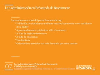 La e-administración en Peñaranda de Bracamonte


    Lanzamiento en 2006 del portal bracamonte.org:
       * Validación de ciudadanos mediante usuario/contraseña o con certificado
         de la FNMT
       * Aproximadamente 15 trámites, sólo el comienzo
       * A falta de registro electrónico
       * A falta de ordenanza
       * Uso limitado
       * Orientación a servicios con más demanda por estos canales




07    La e-administración en Peñaranda de Bracamonte
      Calidad y e-administración
      Calidad en la gestión pública local. Zamora, 15 - 17 de noviembre de 2010   33
 