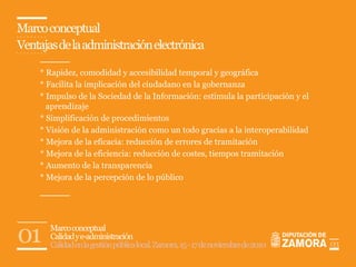 Marco conceptual
Ventajas de la administración electrónica

     * Rapidez, comodidad y accesibilidad temporal y geográfica
     * Facilita la implicación del ciudadano en la gobernanza
     * Impulso de la Sociedad de la Información: estimula la participación y el
       aprendizaje
     * Simplificación de procedimientos
     * Visión de la administración como un todo gracias a la interoperabilidad
     * Mejora de la eficacia: reducción de errores de tramitación
     * Mejora de la eficiencia: reducción de costes, tiempos tramitación
     * Aumento de la transparencia
     * Mejora de la percepción de lo público




01     Marco conceptual
       Calidad y e-administración
       Calidad en la gestión pública local. Zamora, 15 - 17 de noviembre de 2010   03
 