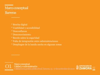 Marco conceptual
Barreras


    * Brecha digital
    * Usabilidad y accesibilidad
    * Desconfianza
    * Desconocimiento
    * Recelo sobre la seguridad
    * Falta de integración entre administraciones
    * Despliegue de la banda ancha en algunas zonas




01    Marco conceptual
      Calidad y e-administración
      Calidad en la gestión pública local. Zamora, 15 - 17 de noviembre de 2010   04
 