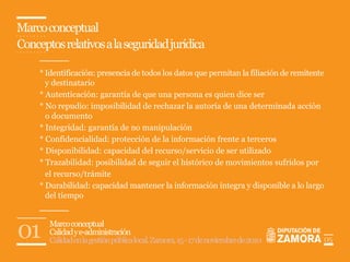 Marco conceptual
Conceptos relativos a la seguridad jurídica

     * Identificación: presencia de todos los datos que permitan la filiación de remitente
       y destinatario
     * Autenticación: garantía de que una persona es quien dice ser
     * No repudio: imposibilidad de rechazar la autoría de una determinada acción
       o documento
     * Integridad: garantía de no manipulación
     * Confidencialidad: protección de la información frente a terceros
     * Disponibilidad: capacidad del recurso/servicio de ser utilizado
     * Trazabilidad: posibilidad de seguir el histórico de movimientos sufridos por
       el recurso/trámite
     * Durabilidad: capacidad mantener la información íntegra y disponible a lo largo
       del tiempo



01     Marco conceptual
       Calidad y e-administración
       Calidad en la gestión pública local. Zamora, 15 - 17 de noviembre de 2010         05
 
