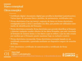 Marco conceptual
Otros conceptos
    * Certificado digital: documento digital que acredita la identidad (autenticación).
      Varios tipos: de persona física o jurídica, de pertenencia, certificados raiz...
    * Firma electrónica (Ley 59/2003): conjunto de datos en forma electrónica,
      consignados junto a otros o asociados con ellos, que pueden ser utilizados como
      medio de identificación del firmante.
    * Firma electrónica avanzada: firma electrónica que permite identificar al firmante
      y detectar cualquier cambio ulterior de los datos firmados, que está vinculada
      al firmante de manera única y a los datos a que se refiere y que ha sido creada
      por medios que el firmante puede mantener bajo su exclusivo control.
    * Firma electrónica reconocida: firma electrónica avanzada basada en un
      certificado reconocido y generada mediante un dispositivo seguro de creación
      de firma.
    * DNI electrónico: certificado de autenticación y certificado de firma



01    Marco legal
      Calidad y e-administración
      Calidad en la gestión pública local. Zamora, 15 - 17 de noviembre de 2010       06
 
