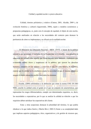 Calidad y equidad escolar vs praxis educativa
Calidad, término polisémico y relativo (Cánton, 2001; Alcalde, 2009 ), de
evolución histórica y cultural (Aguerrondo, 2004), sujeto a modelos económicos y
propuestas pedagógicas, es, junto con el concepto de equidad, el objeto de este escrito,
que serán analizados en relación a las necesidades del contexto para destacar la
pertinencia de cómo se implementan y su eficacia en la realidad escolar.
El Ministerio de Educación Nacional - MEN, (2010), a través de la política
educativa que promulga el Gobierno de la Prosperidad en Colombia, conceptualiza la
educación de calidad como aquella que forma mejores seres humanos, ciudadanos que
evidencian valores éticos y respetuosos de lo público, que ejercen los derechos
humanos, cumplen con sus deberes y conviven en paz. En coincidencia, JCyL(2001),
expone que la calidad en la enseñanza acepta la necesidad de que el sistema educativo
asegure la mejor educación posible para todos los alumnos.
Alcalde, (2009) refiriéndose a la definición que emite la norma UNE EN ISO
9000, concibe la calidad como el grado en el que un conjunto de características, que
representan los rasgos diferenciadores, cumple con determinados requisitos, es, decir,
las necesidades o expectativas, por lo que se analiza la calidad en relación a que los
requisitos deben satisfacer las expectativas del cliente.
Estas y otras acepciones destacan la pluralidad del término, lo que podría
obedecer a lo que indica Gairín y Martín Bris ( 2002-3) frente a su complejidad dado
que implican aspectos pedagógicos, ético, organizativos y de gestión de recursos que,
 