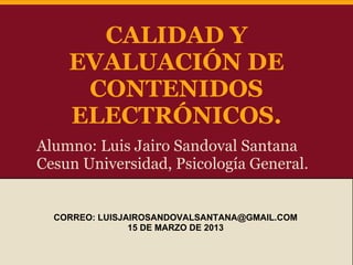 CALIDAD Y
    EVALUACIÓN DE
     CONTENIDOS
    ELECTRÓNICOS.
Alumno: Luis Jairo Sandoval Santana
Cesun Universidad, Psicología General.


  CORREO: LUISJAIROSANDOVALSANTANA@GMAIL.COM
                15 DE MARZO DE 2013
 