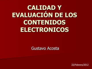 CALIDAD Y
EVALUACIÓN DE LOS
   CONTENIDOS
  ELECTRONICOS

     Gustavo Acosta


                      22/Febrero/2012
 