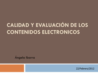 CALIDAD Y EVALUACIÓN DE LOS
CONTENIDOS ELECTRONICOS



  Ángela Ibarra


                       22/Febrero/2012
 