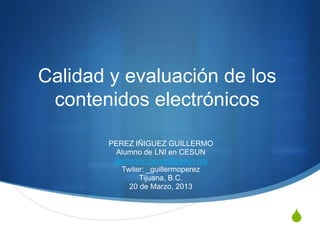 Calidad y evaluación de los
 contenidos electrónicos

       PEREZ IÑIGUEZ GUILLERMO
         Alumno de LNI en CESUN
        Guillermo.perez@cesun.mx
          Twiter: _guillermoperez
                Tijuana, B.C.
             20 de Marzo, 2013



                                    S
 