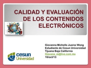 CALIDAD Y EVALUACIÓN
DE LOS CONTENIDOS
ELECTRÓNICOS

Giovanna Michelle Juarez Wong
Estudiante de Cesun Universidad
Tijuana Baja California
Giovana_m@live.com.mx
16/oct/13

 