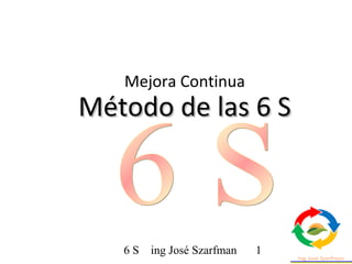 6 S ing José Szarfman 1
Método de las 6 SMétodo de las 6 S
Mejora Continua
 
