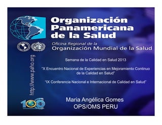Maria Angélica Gomes
OPS/OMS PERU
Semana de la Calidad en Salud 2013
“X Encuentro Nacional de Experiencias en Mejoramiento Continuo
de la Calidad en Salud”
“IX Conferencia Nacional e Internacional de Calidad en Salud”
 