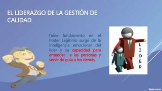 EL LIDERAZGO DE LA GESTIÓN DE
CALIDAD
Tiene fundamento en el
Poder Legitimo surge de la
inteligencia emocionar del
líder y su capacidad para
entender a las personas y
servir de guía a los demás.
 