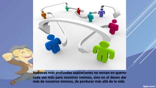 Nuestras más profundas aspiraciones no versan en querer
cada vez más para nosotros mismos, sino en el deseo dar
más de nosotros mismos, de perdurar más allá de la vida
 