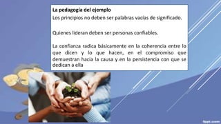 La pedagogía del ejemplo
Los principios no deben ser palabras vacías de significado.
Quienes lideran deben ser personas confiables.
La confianza radica básicamente en la coherencia entre lo
que dicen y lo que hacen, en el compromiso que
demuestran hacia la causa y en la persistencia con que se
dedican a ella
 