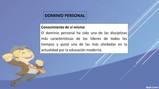 DOMINIO PERSONAL
Conocimiento de sí mismo
El dominio personal ha sido una de las disciplinas
más características de los líderes de todos los
tiempos y quizá una de las más olvidadas en la
actualidad por la educación moderna.
 