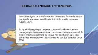 LIDERAZGO CENTRADO EN PRINCIPIOS
 Es un paradigma de transformación, una nueva forma de pensar
que ayuda a resolver los dilemas típicos de la vida moderna
(Covey, 1994).
 Es aquel liderazgo que se ejerce con autoridad moral, con el
buen ejemplo, basado en valores de reconocimiento universal. Es
el líder modelo o ejemplo de lo que hay que hacer. Es el líder
que da los mensajes con sus acciones no con sus palabras (Arce,
2000).
 