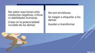 IV. CREEN EN LOS DEMÁS
No sobre reaccionan ante
conductas negativas, críticas
ni debilidades humanas
Creen en la potencialidad
invisible de los demás
No son envidiosos
Se niegan a etiquetar a los
demás
Ayudan a transformar
 