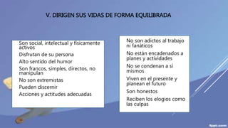 V. DIRIGEN SUS VIDAS DE FORMA EQUILIBRADA
 Son social, intelectual y físicamente
activos
 Disfrutan de su persona
 Alto sentido del humor
 Son francos, simples, directos, no
manipulan
 No son extremistas
 Pueden discernir
 Acciones y actitudes adecuadas
 No son adictos al trabajo
ni fanáticos
 No están encadenados a
planes y actividades
 No se condenan a sí
mismos
 Viven en el presente y
planean el futuro
 Son honestos
 Reciben los elogios como
las culpas
 