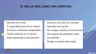 VI. VEN LA VIDA COMO UNA AVENTURA
 Disfrutan de la vida
 Su seguridad emana de su interior
 Se lanzan a territorios inexplorados
 Tienen confianza en sí mismos
 Están interesados en las personas
 Escuchan con todos sus sentidos
 Aprenden de la gente
 No se dejan arrastrar en la tormenta
 Son capaces de adaptarse a todo
 Son flexibles
 Dirigen una plena vida propia
 