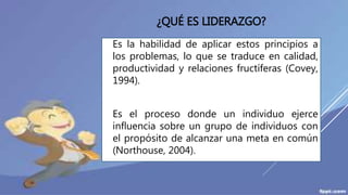 ¿QUÉ ES LIDERAZGO?
Es la habilidad de aplicar estos principios a
los problemas, lo que se traduce en calidad,
productividad y relaciones fructíferas (Covey,
1994).
Es el proceso donde un individuo ejerce
influencia sobre un grupo de individuos con
el propósito de alcanzar una meta en común
(Northouse, 2004).
 