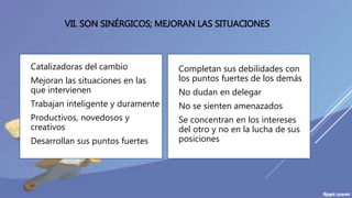 VII. SON SINÉRGICOS; MEJORAN LAS SITUACIONES
 Catalizadoras del cambio
 Mejoran las situaciones en las
que intervienen
 Trabajan inteligente y duramente
 Productivos, novedosos y
creativos
 Desarrollan sus puntos fuertes
 Completan sus debilidades con
los puntos fuertes de los demás
 No dudan en delegar
 No se sienten amenazados
 Se concentran en los intereses
del otro y no en la lucha de sus
posiciones
 