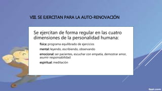 VIII. SE EJERCITAN PARA LA AUTO-RENOVACIÓN
Se ejercitan de forma regular en las cuatro
dimensiones de la personalidad humana:
 física: programa equilibrado de ejercicios
 mental: leyendo, escribiendo, observando
 emocional: ser pacientes, escuchar con empatía, demostrar amor,
asumir responsabilidad
 espiritual: meditación
 