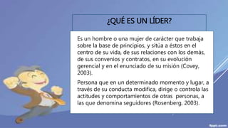 ¿QUÉ ES UN LÍDER?
 Es un hombre o una mujer de carácter que trabaja
sobre la base de principios, y sitúa a éstos en el
centro de su vida, de sus relaciones con los demás,
de sus convenios y contratos, en su evolución
gerencial y en el enunciado de su misión (Covey,
2003).
 Persona que en un determinado momento y lugar, a
través de su conducta modifica, dirige o controla las
actitudes y comportamientos de otras personas, a
las que denomina seguidores (Rosenberg, 2003).
 