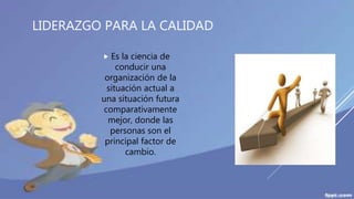 LIDERAZGO PARA LA CALIDAD
 Es la ciencia de
conducir una
organización de la
situación actual a
una situación futura
comparativamente
mejor, donde las
personas son el
principal factor de
cambio.
 