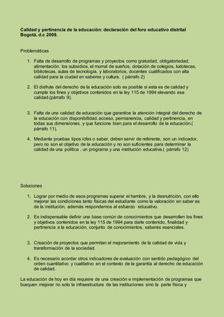 Calidad y pertinencia de la educación: declaración del foro educativo distrital
Bogotá, d.c 2009.
Problemáticas
1. Falta de desarrollo de programas y proyectos como gratuidad, obligatoriedad,
alimentación, los subsidios, el morral de sueños, dotación de colegios, ludotecas,
bibliotecas, aulas de tecnología, y laboratorios, docentes cualificados con alta
calidad para la ciudad en saberes y cultura. ( párrafo 2)
2. El disfrute del derecho de la educación solo es posible si esta es de calidad y
cumple los fines y objetivos contenidos en la ley 115 de 1994 elevando esa
calidad.(párrafo 9).
3. Falta de una calidad de educación que garantice la atención integral del derecho de
la educación con disponibilidad, acceso, permanencia, calidad y pertinencia, en
todas sus dimensiones, y que funcione bien para el desarrollo de la educación.(
párrafo 11).
4. Mediante pruebas tipos icfes o saber, deben servir de referente, son un indicador,
pero no son el objetivo de la educación y no son suficientes para determinar la
calidad de una política , un programa y una institución educativa.( párrafo 12)
Soluciones
1. Lograr por medio de esos programas superar el hambre, y la desnutrición, con ello
mejorar las condiciones tanto físicas del estudiante como la valoración en saber es
de la institución, además respondemos al esfuerzo educativo.
2. Es indispensable definir una base común de conocimientos que desarrollen los fines
y objetivos contenidos en la ley 115 de 1994 para darle contenido, finalidad y
pertinencia a la educación, conjunto de conocimientos, saberes esenciales.
3. Creación de proyectos que permitan el mejoramiento de la calidad de vida y
transformación de la sociedad.
4. Es necesario acordar otros indicadores de evaluación con sentido pedagógico del
orden cuantitativo y cualitativo en el contexto de la garantía al derecho de educación
de calidad.
La educación de hoy en día requiere de una creación e implementación de programas que
busquen mejorar no solo la infraestructura de las instituciones sino la parte física y
 