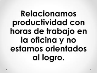 Relacionamos
productividad con
horas de trabajo en
la oficina y no
estamos orientados
al logro.
 
