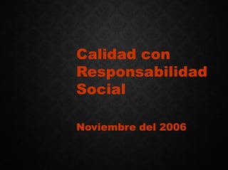 Calidad con
Responsabilidad
Social
Noviembre del 2006
 