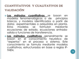 CUANTITATIVOS Y CUALITATIVOS DE
VALIDACIÓN
 Los métodos cuantitativos se basan en
  modelos fenomenológicos o de         principios
  básicos, y modelos identificados a partir de
  datos experimentales o adquiridos en planta.
  Estos    modelos     se   formulan   mediante
  ecuaciones de estado, ecuaciones entrada-
  salida o funciones de transferencia.
 Los métodos cualitativos generalmente se
  basan en el conocimiento heurístico de
  “expertos” en el proceso o sistema. Este
  conocimiento se formula mediante modelos
  cualitativos, estructurados en base a reglas IF-
  THEN.                                              13
 