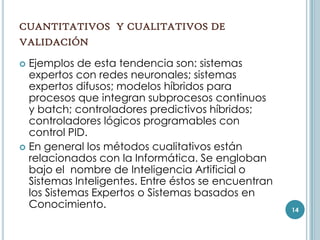 CUANTITATIVOS Y CUALITATIVOS DE
VALIDACIÓN

 Ejemplos de esta tendencia son: sistemas
  expertos con redes neuronales; sistemas
  expertos difusos; modelos híbridos para
  procesos que integran subprocesos continuos
  y batch; controladores predictivos híbridos;
  controladores lógicos programables con
  control PID.
 En general los métodos cualitativos están
  relacionados con la Informática. Se engloban
  bajo el nombre de Inteligencia Artificial o
  Sistemas Inteligentes. Entre éstos se encuentran
  los Sistemas Expertos o Sistemas basados en
  Conocimiento.                                      14
 